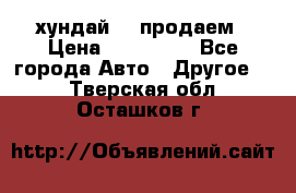 хундай 78 продаем › Цена ­ 650 000 - Все города Авто » Другое   . Тверская обл.,Осташков г.